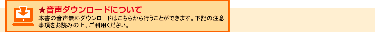 音声ダウンロードについて
本書の音声無料ダウンロードはこちらから行うことができます。下記の注意事項をお読みの上、ご利用ください。